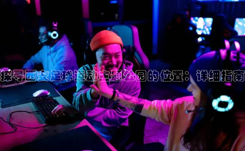 杏盛注册流程和入口文心一言探寻西安足球运动主题公园的位置：详细指南