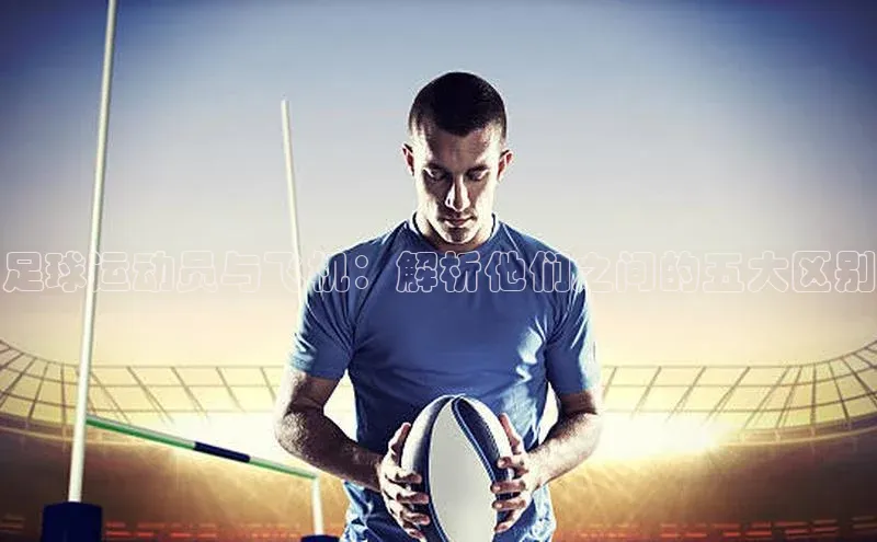 杏盛测速app官方下载最新版哇咔哇咔文化足球运动员与飞机：解析他们之间的五大区别