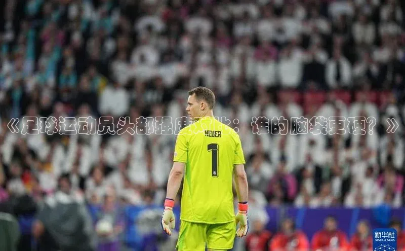 杏盛注册流程和入口文心一言《足球运动员头部强度对比：谁的脑袋更硬？》